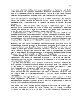na imprensa e literatura católicas e em congressos católicos na Alemanha: o fato de os
líderes do mundo dos negócios e proprietários do capital, assim como os níveis mais
altos de mão-de-obra qualificada, principalmente o pessoal técnica e comercialmente
especializado das modernas empresas, serem preponderantemente protestantes”.
Dentro das coordenadas metodológicas que se opunham à assimilação das ciências
sociais aos quadros teóricos das ciências naturais, Weber concebe o objeto da
sociologia como, fundamentalmente, "a captação da relação de sentido" da ação
humana.
Weber aborda os fatos de forma a não ser possível propriamente explicá-lo como
resultado de um relacionamento de causas e efeitos, mas compreendê-lo como fato
carregado de sentido, isto é, como algo que aponta para outros fatos e somente em
função dos quais poderia ser conhecido em toda a sua amplitude.
O método compreensivo, defendido por Weber, consiste em entender o sentido que as
ações de um indivíduo contêm e não apenas o aspecto exterior dessas mesmas ações.
Segundo Weber, a captação desses sentidos contidos nas ações humanas não poderia
ser realizada por meio, exclusivamente, dos procedimentos metodológicos das ciências
naturais, embora a rigorosa observação dos fatos seja essencial para o cientista social.
As leis sociais, para Weber, estabelecem relações causais em termos de regras de
probabilidades, segundo as quais a determinados processos devem seguir-se, ou
ocorrer simultaneamente. Essas leis referem-se a construções de “comportamento com
sentido” e servem para explicar processos particulares. Para que isso seja possível;
Weber defende a utilização dos chamados “tipos ideais”, que representam o primeiro
nível de generalização de conceitos abstratos e, correspondendo às exigências lógicas
da prova, estão intimamente ligados à realidade concreta particular.
O conceito de tipo ideal corresponde, no pensamento weberiano, a um processo de
conceituação que abstrai de fenômenos concretos o que existe de particular,
constituindo assim um conceito individualizante ou, nas palavras do próprio Weber, um
“conceito histórico concreto”.
O tipo ideal, segundo Weber, expõe como se desenvolveria uma forma particular de
ação social se o fizesse racionalmente em direção a um fim e se fosse orientada de
forma a atingir um e somente um fim. Assim, o tipo ideal não descreveria um curso
concreto de ação, mas um curso de ação “objetivamente possível”.
Desse modo, o tipo ideal não constitui nem uma hipótese nem uma proposição e,
assim, não pode ser falso nem verdadeiro, mas válido ou não-válido, de acordo com
sua utilidade para a compreensão significativa dos acontecimentos estudados pelo
investigador.
No que se refere à aplicação do tipo ideal no tratamento da realidade, ela se dá de dois
modos. O primeiro é um processo de contraste conceituai que permite simplesmente
apreender os fatos segundo sua maior ou menor aproximação ao tipo ideal. O segundo
consiste na formulação de hipóteses explicativas.
Para Weber, uma ação é racional quando cumpre duas condições. Em primeiro lugar,
uma ação é racional na medida em que é orientada para um objetivo claramente
formulado, ou para um conjunto de valores, também claramente formulados e
12
 
