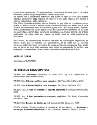 logicamente consistentes. Em segundo lugar, uma ação é racional quando os meios
escolhidos para se atingir o objetivo são os mais adequados.
De acordo com o vocabulário weberiano, são quatro os tipos de ação que cumpre
distinguir claramente: ação racional em relação a fins, ação racional em relação a
valores, ação afetiva e ação tradicional.
Esta última, baseada no hábito, está na fronteira do que pode ser considerado como
ação e faz Weber chamar a atenção para o problema de fluidez dos limites, isto é, para
a virtual impossibilidade de se encontrarem “ações puras”. Em outros termos, segundo
Weber, muito raramente a ação social orienta-se exclusivamente conforme um ou outro
dos quatro tipos. Seriam tipos puramente conceituais, construídos para fins de análise
sociológica; na maior parte dos casos, os quatro tipos de ação encontram-se
misturados.
Para Weber, as singularidades históricas resultam de combinações específicas de
fatores gerais que, se isolados, são quantificáveis, de tal modo que os mesmos
elementos podem ser vistos numa série de outras combinações singulares. Tudo aquilo
que se afirma de uma ação concreta, seus graus de adequação de sentido, sua
explicação compreensiva e causal, seriam hipóteses suscetíveis de verificação.
ANÁLISE GERAL
(começa aqui CLARINHA)
REFERÊNCIAS BIBLIOGRÁFICAS
WEBER, Max. Sociologia. São Paulo: Ed. Atlas, 1979. Cap. 3: A "objetividade" do
conhecimento nas Ciências Sociais;
WEBER, Max. Ciência e política: duas vocações. São Paulo: Martin Claret, 2003.
WEBER, Max. Ciência e Política: duas vocações. São Paulo: Ed.Cultrix, 2000.
WEBER, Max. A ética protestante e o espírito capitalista. São Paulo: Martin Claret,
2003.
WEBER, Max. A ética protestante e o espírito capitalista. São Paulo: Companhia
das Letras, 2004.
WEBER, Max. Ensaios de Sociologia. Ed. Guanabara: Rio de Janeiro, 1981.
COSTA, Cristina. “Sociologia alemã: a contribuição de Max Weber”, in: Sociologia –
Introdução à ciência da sociedade. (2a
ed). São Paulo: Moderna, 2001 (pp. 70-77).
13
 