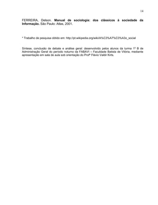 FERREIRA, Delson. Manual de sociologia: dos clássicos à sociedade da
Informação. São Paulo: Atlas, 2001.
* Trabalho de pesquisa obtido em: http://pt.wikipedia.org/wiki/A%C3%A7%C3%A3o_social
Síntese, conclusão de debate e análise geral: desenvolvido pelos alunos da turma 1º B de
Administração Geral do período noturno da FABAVI – Faculdade Batista de Vitória, mediante
apresentação em sala de aula sob orientação do Profº Flávio Valdir Kirts.
14
 