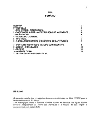 2008
SUMÁRIO
RESUMO 3
INTRODUÇÃO 3
1 - MAX WEBER – BIBLIOGRAFIA 4
2 - SOCIOLOGIA ALEMÃ: A CONTRIBUIÇÃO DE MAX WEBER 6
3 - AÇÃO SOCIAL 6
4 - TAREFA DO CIENTISTA 7
5 - TIPO IDEAL 7
6 - A ÉTICA PROTESTANTE E O ESPÍRITO DO CAPITALISMO 7
7 - CONTEXTO HISTÓRICO E MÉTODO COMPREENSIVO 9
8 - WEBER – O PENSADOR 10
9 - SÍNTESE 11
10 - ANÁLISE GERAL 13
11 - REFERÊNCIAS BIBLIOGRÁFICAS
RESUMO
O presente trabalho tem por objetivo destacar a contribuição de MAX WEBER para o
desenvolvimento da Sociologia.
Sua investigação sobre a conduta humana dotada de sentidos das ações sociais
buscava compreender as ações dos indivíduos e a relação de sua origem e
conseqüência com a sociedade.
2
 