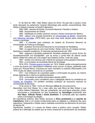 • 21 de Abril de 1864 - Max Weber nasce em Erfurt. Os pais são o jurista e mais
tarde deputado do parlamento imperial (Reichstag) pelo partido nacional-liberal, Max
Weber e Helene (nascida na família Fallenstein)
• 1882-1886 - estudos de Direito, Economia Nacional, Filosofia e História
• 1889 - doutoramento em Direito
• 1892 - habilitação em direito canônico romano e direito comercial (em Berlim)
• 1893 - obteve uma posição temporária na Universidade de Berlim. Casamento
com Marianne Schnitger (1870-1954), que será mais tarde ativista pelos direitos da
mulher e socióloga
• 1894 - é chamado para professor da cadeira de Economia Nacional na
Universidade de Freiburg im Breisgau
• 1897 - professor de Economia Nacional na Universidade de Heidelberg
• 1898 - no seguimento de uma crise familiar, Weber sofre de um colapso nervoso.
Abandona o trabalho acadêmico. É internado periodicamente até 1903
• 1904 - regressa à atividade profissional. Atividade redatorial no jornal "Archiv für
Sozialwissenschaft und Sozialpolitik", que se tornou o jornal líder da ciência social
alemã. Weber fez neste ano uma viagem aos Estados Unidos, onde deu aulas
• 1907 - recebe uma herança que o liberta de quaisquer preocupações financeiras
• 1909 - é co-fundador da sociedade Alemã de Sociologia
• 1914-1918 - Primeira guerra mundial, em 1914, Weber acolhe entusiasticamente
o início da Guerra (um nacionalismo militarista muito comum na altura, partilhado entre
outros por Thomas Mann). Inscreveu-se como voluntário no exército (Reichswehr). Em
1915 mudou de idéias, tornando-se um pacifista
• 1917 - nos Colóquios de Lauenstein apela à continuação da guerra, ao mesmo
tempo defendendo o retorno ao parlamentarismo
• 1918 - co-fundador do partido democrático alemão (DDP)
• 1919 - convocado como conselheiro para a delegação alemã na conferência do
Tratado de Versalhes. Foi também nomeado professor de economia nacional na
Universidade de Munique.
• 14 de Junho de 1920 - morre em Munique vítima de uma pneumonia.
Maximillian Carl Emil Weber, foi o mais velho dos sete filhos de Max Weber e sua
mulher Helene Fallenstein. Seu pai, protestante, era uma figura autocrata, jurista,
economista e considerado um dos fundadores da Sociologia juntamente com
Karl Marx, Vilfredo Pareto e Emile Durkheim. É conhecido pelo seu trabalho
sobre a Sociologia da religião.
De importância extrema, Max Weber escreveu a Ética protestante e o espírito do
Capitalismo. Este é um ensaio fundamental sobre as religiões e a afluência dos seus
seguidores. Subjacente a Weber está à realidade econômica da Alemanha do princípio
do século XX.
Significante, também, é o ensaio de Weber sobre a política como vocação. Weber
postula ali a definição de estado que se tornou essencial no pensamento da sociedade
4
 