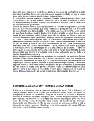 ocidental: que o estado é a entidade que possui o monopólio do uso legítimo da ação
coercitiva. A política deverá ser entendida como qualquer atividade em que o estado
tome parte, de que resulte uma distribuição relativa da força.
A política obtém assim a sua base no conceito de poder e deverá ser entendida como a
produção do poder, na qual o político deverá esposar a ética dos fins últimos e a ética
da responsabilidade, e deverá possuir a paixão pela sua atividade como a capacidade
de se distanciar dos governados.
Quanto às relações entre a cultura protestante e o "espírito do capitalismo", pode-se
dizer, de maneira esquemática, que estão relacionadas principalmente com a doutrina
da predestinação e da comprovação — entendidas aqui, respectivamente, como a idéia
de que Deus decretou o destino dos homens desde a criação e a idéia de que certos
sinais da vida cotidiana podem indicar quais são os eleitos por Deus e quais os
danados. Conquanto, para os católicos, há certos elementos atenuantes que permitem
ao crente cometer certos deslizes, para os protestantes, sobretudo os calvinistas, a
exigência de uma comprovação de que se é eleito impõe vastas restrições à liberdade
do fiel, de modo a levar a uma total racionalização da vida. Essa racionalização,
entendida como uma "ascese intramundana" — isto é, uma visão de mundo que propõe
a iluminação através da santificação de cada ato particular do cotidiano —, abre um
campo para o enaltecimento do trabalho, visto como a marca da santificação. É essa
característica que permite a articulação entre a ética protestante, por um lado, e o
espírito do capitalismo, por outro.
Weber também é conhecido pelo seu estudo da burocratização da sociedade. No seu
trabalho, Weber delineia a famosa descrição da burocratização como uma mudança da
organização baseada em valores e ação (a chamada autoridade tradicional) para uma
organização orientada para os objetivos e ação (chamada legal-racional). O resultado,
segundo Weber, é uma "noite polar de frio glacial" na qual a crescente burocratização
da vida humana a coloca numa gaiola de metal de regras e de controle racional. Seus
estudos sobre a burocracia da sociedade tiveram grande importância no estudo da
Teoria da Burocracia, dentro do campo de estudo da administração de empresas
SOCIOLOGIA ALEMÃ: A CONTRIBUIÇÃO DE MAX WEBER
A França e a Inglaterra desenvolveram o pensamento social. Sob a influência do
desenvolvimento industrial e urbano que transformou esses países em potências
emergentes e sedes do pensamento burguês da Europa. A indústria, a expansão
marítima e comercial, o sucesso alcançado pelas Ciências, em particular pela Física e
pela Biologia, influenciaram na adaptação das escolas sociológicas para uma nova
visão do mundo social. Entretanto, esse avanço da Sociologia foi alcançado
tardiamente pela Alemanha devido ao seu processo de unificação política e sob a
influência de outras correntes filosóficas e da sistematização de outras Ciências
Humanas, como a História e a Antropologia.
5
 