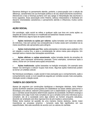 Devemos distinguir no pensamento alemão, portanto, a preocupação com o estudo da
diferença, característica de sua formação política e de seu desenvolvimento econômico.
Adicione-se a isso a herança puritana com seu apego à interpretação das escrituras e
livros sagrados. Essa associação entre História, esforço interpretativo e facilidade em
discernir diversidades caracterizou o pensamento alemão e influenciou muitos outros
cientistas.
AÇÃO SOCIAL
Em sociologia, ação social se refere a qualquer ação que leva em conta ações ou
reações de outros indivíduos e é modificada se baseando nesses eventos.
Weber diferenciou alguns tipos de ações sociais:
• Ações racionais ou ações por valores: ações tomadas com base nos valores
do indivíduo, mas sem pensar nas conseqüências e muitas vezes sem considerar se os
meios escolhidos são apropriados para atingi-lo.
• Ações instrumentais por fins: ações planejadas e tomadas apos avaliado o fim
em relação a outros fins, e após a consideração de vários meios para atingi-los. Um
exemplo seria a maioria das transações econômicas.
• Ações afetivas ou ações emocionais: ações tomadas devido às emoções do
indivíduo, para expressar sentimentos pessoais. Como exemplos, comemorar após a
vitória, chorar em um funeral seria ações emocionais.
• Ações tradicionais: ações baseadas na tradição enraizada. Um exemplo seria
relaxar nos domingos e colocar roupas mais leves. Algumas ações tradicionais podem
se tornar um artefato cultural.
Na hierarquia sociológica, a ação social é mais avançada que o comportamento, ação e
comportamento social, e é em seqüência seguida por contatos sociais mais avançados,
interação social e relação social.
TAREFA DO CIENTISTA
Apesar de seguirem por construções tipológicas e ideologias distintas, tanto Weber
quanto Durkheim estavam preocupados em estabelecer as bases sólidas para tornar a
Sociologia uma ciência; estavam preocupados com a objetividade e rigor científico com
que o cientista social estudaria determinado aspecto da sociedade. Durkheim enxerga a
sociedade como algo muito mais complexo do que a simples soma dos indivíduos que a
compõem, ele vê a sociedade como algo exterior ao homem enquanto estudioso,
devendo ser analisado sob ótica rigorosa livre de pré-noções e preconceitos.
Weber tenta resolver tal questão de uma maneira menos dedutiva, dando maior
importância ao processo empírico - tomando cada fato significativo em sua
especificidade, fato este escolhido de acordo com os valores do cientista.
6
 