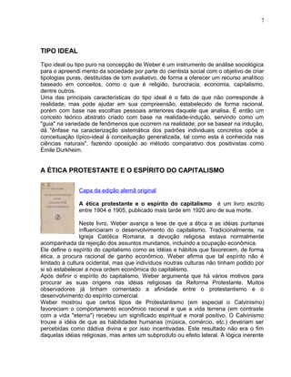 TIPO IDEAL
Tipo ideal ou tipo puro na concepção de Weber é um instrumento de análise sociológica
para o apreendi mento da sociedade por parte do cientista social com o objetivo de criar
tipologias puras, destituídas de tom avaliativo, de forma a oferecer um recurso analítico
baseado em conceitos, como o que é religião, burocracia, economia, capitalismo,
dentre outros.
Uma das principais características do tipo ideal é o fato de que não corresponde à
realidade, mas pode ajudar em sua compreensão, estabelecido de forma racional,
porém com base nas escolhas pessoais anteriores daquele que analisa. É então um
conceito teórico abstrato criado com base na realidade-indução, servindo como um
"guia" na variedade de fenômenos que ocorrem na realidade; por se basear na indução,
dá "ênfase na caracterização sistemática dos padrões individuais concretos opõe a
conceituação típico-ideal à conceituação generalizada, tal como esta é conhecida nas
ciências naturais", fazendo oposição ao método comparativo dos positivistas como
Émile Durkheim.
A ÉTICA PROTESTANTE E O ESPÍRITO DO CAPITALISMO
Capa da edição alemã original
A ética protestante e o espírito do capitalismo é um livro escrito
entre 1904 e 1905, publicado mais tarde em 1920 ano de sua morte.
Neste livro, Weber avança a tese de que a ética e as idéias puritanas
influenciaram o desenvolvimento do capitalismo. Tradicionalmente, na
Igreja Católica Romana, a devoção religiosa estava normalmente
acompanhada da rejeição dos assuntos mundanos, incluindo a ocupação econômica.
Ele define o espírito do capitalismo como as idéias e hábitos que favorecem, de forma
ética, a procura racional de ganho econômico. Weber afirma que tal espírito não é
limitado à cultura ocidental, mas que indivíduos noutras culturas não tinham podido por
si só estabelecer a nova ordem econômica do capitalismo.
Após definir o espírito do capitalismo, Weber argumenta que há vários motivos para
procurar as suas origens nas idéias religiosas da Reforma Protestante. Muitos
observadores já tinham comentado a afinidade entre o protestantismo e o
desenvolvimento do espírito comercial.
Weber mostrou que certos tipos de Protestantismo (em especial o Calvinismo)
favoreciam o comportamento econômico racional e que a vida terrena (em contraste
com a vida "eterna") recebeu um significado espiritual e moral positivo. O Calvinismo
trouxe a idéia de que as habilidades humanas (música, comércio, etc.) deveriam ser
percebidas como dádiva divina e por isso incentivadas. Este resultado não era o fim
daquelas idéias religiosas, mas antes um subproduto ou efeito lateral. A lógica inerente
7
 