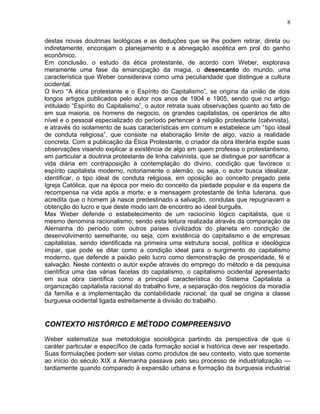destas novas doutrinas teológicas e as deduções que se lhe podem retirar, direta ou
indiretamente, encorajam o planejamento e a abnegação ascética em prol do ganho
econômico.
Em conclusão, o estudo da ética protestante, de acordo com Weber, explorava
meramente uma fase da emancipação da magia, o desencanto do mundo, uma
característica que Weber considerava como uma peculiaridade que distingue a cultura
ocidental.
O livro “A ética protestante e o Espírito do Capitalismo”, se origina da união de dois
longos artigos publicados pelo autor nos anos de 1904 e 1905, sendo que no artigo
intitulado “Espírito do Capitalismo”, o autor retrata suas observações quanto ao fato de
em sua maioria, os homens de negocio, os grandes capitalistas, os operários de alto
nível e o pessoal especializado do período pertencer à religião protestante (calvinista),
e através do isolamento de suas características em comum e estabelece um “tipo ideal
de conduta religiosa”, que consiste na elaboração limite de algo, vazio a realidade
concreta. Com a publicação da Ética Protestante, o criador da obra literária expõe suas
observações visando explicar a existência de algo em quem professa o protestantismo,
em particular a doutrina protestante de linha calvinista, que se distingue por santificar a
vida diária em contraposição à contemplação do divino, condição que favorece o
espírito capitalista moderno, notoriamente o alemão, ou seja, o autor busca idealizar,
identificar, o tipo ideal de conduta religiosa, em oposição ao conceito pregado pela
Igreja Católica, que na época por meio do conceito da piedade popular e da espera da
recompensa na vida após a morte; e a mensagem protestante de linha luterana, que
acredita que o homem já nasce predestinado a salvação, condutas que repugnavam a
obtenção do lucro e que deste modo iam de encontro ao ideal burguês.
Max Weber defende o estabelecimento de um raciocínio lógico capitalista, que o
mesmo denomina racionalismo; sendo esta leitura realizada através da comparação da
Alemanha do período com outros países civilizados do planeta em condição de
desenvolvimento semelhante, ou seja, com existência do capitalismo e de empresas
capitalistas, sendo identificada na primeira uma estrutura social, política e ideológica
ímpar, que pode se ditar como a condição ideal para o surgimento do capitalismo
moderno, que defende a paixão pelo lucro como demonstração de prosperidade, fé e
salvação. Neste contexto o autor expõe através do emprego do método e da pesquisa
científica uma das várias facetas do capitalismo, o capitalismo ocidental apresentado
em sua obra científica como a principal característica do Sistema Capitalista a
organização capitalista racional do trabalho livre, a separação dos negócios da moradia
da família e a implementação da contabilidade racional; da qual se origina a classe
burguesa ocidental ligada estreitamente à divisão do trabalho.
CONTEXTO HISTÓRICO E MÉTODO COMPREENSIVO
Weber sistematiza sua metodologia sociológica partindo da perspectiva de que o
caráter particular e específico de cada formação social e histórica deve ser respeitado.
Suas formulações podem ser vistas como produtos de seu contexto, visto que somente
ao início do século XIX a Alemanha passava pelo seu processo de industrialização —
tardiamente quando comparado à expansão urbana e formação da burguesia industrial
8
 