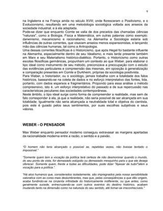 na Inglaterra e na França ainda no século XVIII; onde floresceram o Positivismo, e o
Evolucionismo, resultando em uma metodologia sociológica voltada aos anseios da
sociedade industrial, e à ela adaptada.
Pode-se dizer que enquanto Comte se valia de dos preceitos das chamadas ciências
"naturais", como a Biologia, Física e Matemática, em outras palavras como exemplo:
darwinismo, mecanicismo e racionalismo; na Alemanha a Sociologia estaria sob
influências de outras correntes, que visavam anseios menos expansionistas, e lançando
mão das ciências humanas, tal como a Antropologia.
Uma dessas correntes filosóficas é o Historicismo, que após Hegel foi bastante influente
na Alemanha, especialmente dentro de seu Idealismo, e mais tarde presente também
em Marx e seu Materialismo histórico-dialético. Portanto, o Historicismo como outras
escolas filosóficas germânicas, propunham um contexto ao que Weber, para elaborar o
tipo ideal como instrumento de seu método, preconizava a preocupação com o estudo
das evidências particulares e compreensão das mesmas, em oposição à generalização
e comparação presentes em Comte e Durkheim, próprias da sociologia positivista.
Para Weber, o historiador, ou o sociólogo, jamais trabalha com a totalidade dos fatos
históricos, baseando-se na coleta de dados e no esforço interpretativo das fontes, lida,
portanto, com dados esparsos e fragmentários. Propondo para essa análise o método
compreensivo, isto é, um esforço interpretativo do passado e de sua repercussão nas
características peculiares das sociedades contemporâneas.
Neste âmbito, o tipo ideal surge como forma de compreender a realidade, mas sem de
fato corresponder à ela, já que a realidade, não seria possível de ser alcançada em sua
totalidade. Igualmente não seria alcançada a neutralidade total e objetiva do cientista,
pois este é guiado pelos seus sentimentos, por suas escolhas subjetivas e seus
valores.
WEBER - O PENSADOR
Max Weber enquanto pensador moderno conseguiu extravasar as margens apertadas
da racionalidade moderna entre a razão, o sentido e a paixão.
“O homem não teria alcançado o possível se, repetidas vezes, não tivesse tentado o
impossível.”
“Somente quem tem a vocação da política terá certeza de não desmoronar quando o mundo,
do seu ponto de vista, for demasiado estúpido ou demasiado mesquinho para o que ele deseja
oferecer. Somente quem, frente a todas as dificuldades, pode dizer "Apesar de tudo!"além a
vocação para a política.”.
“Há atos humanos que, considerados isoladamente, são impregnados pela nossa sensibilidade
valorativa com as cores mais deslumbrantes, mas que, pelas conseqüências a que dão origem,
acaba fundindo-se na cinzenta infinidade do historicamente indiferente, ou que antes, como
geralmente sucede, entrecruzando-se com outros eventos do destino histórico, acabam
mudando tanto na dimensão como na natureza do seu sentido, até tornar-se irreconhecíveis.”
9
 
