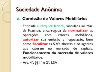 Sociedade AnônimaSociedade Anônima
A. Comissão de Valores Mobiliários
◦ Entidade autárquica federal, vinculada ao Min.
da Fazenda, encarregada de normatizar as
operações com valores mobiliários,
autorizar sua emissão e negociação, bem
como fiscalizar as S.A’s abertas e os agentes
que operam no mercado de capitais.
Funcionamento do mercado de valores
mobiliários.
◦ Art. 4º, §§ 1º e 2º, LSA
 
