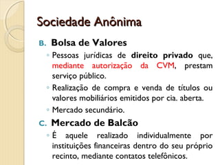 Sociedade AnônimaSociedade Anônima
B. Bolsa de Valores
◦ Pessoas jurídicas de direito privado que,
mediante autorização da CVM, prestam
serviço público.
◦ Realização de compra e venda de títulos ou
valores mobiliários emitidos por cia. aberta.
◦ Mercado secundário.
C. Mercado de Balcão
◦ É aquele realizado individualmente por
instituições financeiras dentro do seu próprio
recinto, mediante contatos telefônicos.
 