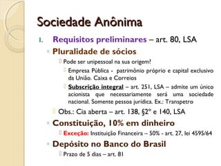 Sociedade AnônimaSociedade Anônima
I. Requisitos preliminares – art. 80, LSA
◦ Pluralidade de sócios
 Pode ser unipessoal na sua origem?
 Empresa Pública -  patrimônio próprio e capital exclusivo
da União. Caixa e Correios
 Subscrição integral – art. 251, LSA – admite um único
acionista que necessariamente será uma sociedade
nacional. Somente pessoa jurídica. Ex.: Transpetro
 Obs.: Cia aberta – art. 138, §2º e 140, LSA
◦ Constituição, 10% em dinheiro
 Exceção: Instituição Financeira – 50% - art. 27, lei 4595/64
◦ Depósito no Banco do Brasil
 Prazo de 5 dias – art. 81
 