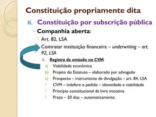 Constituição propriamente dita
II. Constituição por subscrição pública
◦ Companhia aberta:
 Art. 82, LSA
 Contratar instituição financeira – underwriting – art.
92, LSA
1. Registro de emissão na CVM
a) Viabilidade econômica
b) Projeto do Estatuto – elaborado por advogado
c) Prospecto – instrumento de divulgação – art. 84, LSA
 CVM – indefere o pedido – idoneidade e viabilidade
 Princípio constitucional da livre iniciativa.
 Prazo – 20 dias – automaticamente.
 