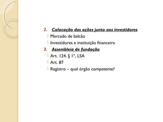 2. Colocação das ações junto aos investidores
 Mercado de balcão
 Investidores e instituição financeira
3. Assembleia de fundação
 Art. 124, § 1º, LSA
 Art. 87
 Registro – qual órgão competente?
 