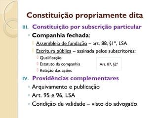 Constituição propriamente dita
III. Constituição por subscrição particular
◦ Companhia fechada:
 Assembleia de fundação – art. 88, §1º, LSA
 Escritura pública – assinada pelos subscritores:
 Qualificação
 Estatuto da companhia
 Relação das ações
IV. Providências complementares
◦ Arquivamento e publicação
◦ Art. 95 e 96, LSA
◦ Condição de validade – visto do advogado
Art. 87, §2º
 