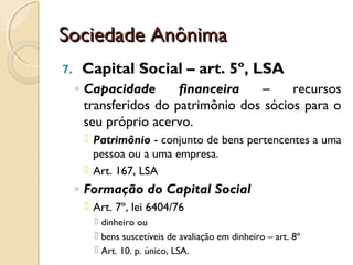 Sociedade AnônimaSociedade Anônima
7. Capital Social – art. 5º, LSA
◦ Capacidade financeira – recursos
transferidos do patrimônio dos sócios para o
seu próprio acervo.
 Patrimônio - conjunto de bens pertencentes a uma
pessoa ou a uma empresa.
 Art. 167, LSA
◦ Formação do Capital Social
 Art. 7º, lei 6404/76
 dinheiro ou
 bens suscetíveis de avaliação em dinheiro – art. 8º
 Art. 10. p. único, LSA.
 