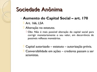 Sociedade AnônimaSociedade Anônima
◦ Aumento do Capital Social – art. 170
 Art. 166, LSA
 Alteração no estatuto.
 Obs: Não é mais possível alteração do capital social para
corrigir monetariamente o seu valor, em decorrência de
possíveis reflexos monetários.
 Capital autorizado – estatuto – autorização prévia.
 Conversibilidade em ações – credores passam a ser
acionistas.
 