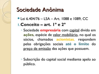 Sociedade AnônimaSociedade Anônima
Lei 6.404/76 – LSA – Art. 1088 e 1089, CC
1.Conceito – art. 1º e 2º
◦ Sociedade empresária com capital divido em
ações, espécie de valor mobiliário, no qual os
sócios, chamados acionistas, respondem
pelas obrigações sociais até o limite do
preço de emissão das ações que possuem.
◦ Subscrição do capital social mediante apelo ao
público.
 