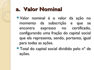 a.a. Valor NominalValor Nominal
Valor nominal é o valor da ação no
momento da subscrição e que se
encontra expresso no certificado,
configurando uma fração do capital social
que ela representa, sendo, portanto, igual
para todas as ações.
Total do capital social dividido pelo nº de
ações.
 