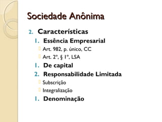 Sociedade AnônimaSociedade Anônima
2. Características
1. Essência Empresarial
 Art. 982, p. único, CC
 Art. 2º, § 1º, LSA
1. De capital
2. Responsabilidade Limitada
 Subscrição
 Integralização
1. Denominação
 