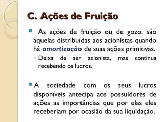 C.C. Ações de FruiçãoAções de Fruição
 As ações de fruição ou de gozo, são
aquelas distribuídas aos acionistas quando
há amortização de suas ações primitivas.
◦ Deixa de ser acionista, mas continua
recebendo os lucros.
A sociedade com os seus lucros
disponíveis antecipa aos possuidores de
ações as importâncias que por elas eles
receberiam por ocasião da sua liquidação.
 