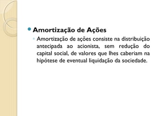 Amortização de Ações
◦ Amortização de ações consiste na distribuição
antecipada ao acionista, sem redução do
capital social, de valores que lhes caberiam na
hipótese de eventual liquidação da sociedade.
 