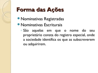 Forma das AçõesForma das Ações
Nominativas Registradas
Nominativas Escriturais
◦ São aquelas em que o nome do seu
proprietário consta do registro especial, onde
a sociedade identifica os que as subscreverem
ou adquirirem.
 