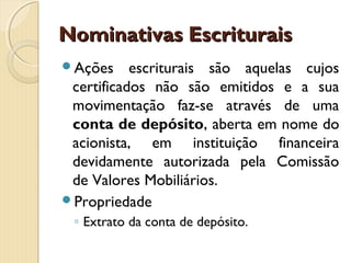Nominativas EscrituraisNominativas Escriturais
Ações escriturais são aquelas cujos
certificados não são emitidos e a sua
movimentação faz-se através de uma
conta de depósito, aberta em nome do
acionista, em instituição financeira
devidamente autorizada pela Comissão
de Valores Mobiliários.
Propriedade
◦ Extrato da conta de depósito.
 