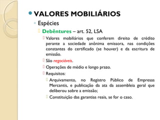 VALORES MOBILIÁRIOS
◦ Espécies
 Debêntures – art. 52, LSA
 Valores mobiliários que conferem direito de crédito
perante a sociedade anônima emissora, nas condições
constantes do certificado (se houver) e da escritura de
emissão.
 São negociáveis.
 Operações de médio e longo prazo.
 Requisitos:
 Arquivamento, no Registro Público de Empresas
Mercantis, e publicação da ata da assembleia geral que
deliberou sobre a emissão;
 Constituição das garantias reais, se for o caso.
 