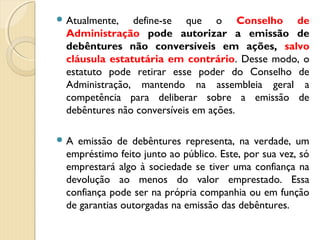  Atualmente, define-se que o Conselho de
Administração pode autorizar a emissão de
debêntures não conversíveis em ações, salvo
cláusula estatutária em contrário. Desse modo, o
estatuto pode retirar esse poder do Conselho de
Administração, mantendo na assembleia geral a
competência para deliberar sobre a emissão de
debêntures não conversíveis em ações.
 A emissão de debêntures representa, na verdade, um
empréstimo feito junto ao público. Este, por sua vez, só
emprestará algo à sociedade se tiver uma confiança na
devolução ao menos do valor emprestado. Essa
confiança pode ser na própria companhia ou em função
de garantias outorgadas na emissão das debêntures.
 