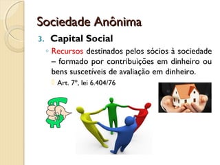 Sociedade AnônimaSociedade Anônima
3. Capital Social
◦ Recursos destinados pelos sócios à sociedade
– formado por contribuições em dinheiro ou
bens suscetíveis de avaliação em dinheiro.
 Art. 7º, lei 6.404/76
 