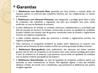 Garantias
 1. Debêntures com Garantia Real: garantidas por bens (móveis e imóveis) dados em
hipoteca, penhor ou anticrese pela companhia emissora, por seu conglomerado, ou mesmo
por terceiros.
 2. Debêntures com Garantia Flutuante: têm assegurado o privilégio geral sobre o ativo
da companhia, não impedindo a negociação dos bens que compõem esse ativo, sendo
preferidas, no caso de liquidação da emissora:
 a) pelas debêntures de emissão ou emissões anteriores, estabelecendo-se a prioridade pela
data de inscrição da escritura de emissão, concorrendo às séries em igualdade de condições;
b) pelos créditos com direitos reais de garantia, constituídos antes da emissão e regularmente
inscritos nos registros competentes;
 c) pelos créditos especiais, desde que anteriores à emissão e regularmente inscritos nos
registros competentes.
 Cabe mencionar as companhias brasileiras só podem emitir debêntures no exterior com
garantia real ou flutuante de bens situados no País com prévia aprovação do Banco Central.
 1. Debêntures Quirografárias (sem preferência): não oferecem aos títulos nenhuma
garantia real do ativo da companhia ou de terceiros, bem como nenhum privilégio geral sobre
o ativo da emissora ou da empresa a que pertence, concorrendo em igualdade de condições
com os demais credores quirografários da emissora.
 2. Debêntures Subordinadas: em caso de liquidação da companhia, preferem apenas aos
acionistas no ativo remanescente, se houver. Pela legislação vigente, o valor das emissões
obedece a limites, de acordo com a classificação a que pertencem às debêntures (ver quadro
na página seguinte).
 