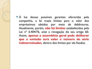  À luz dessas possíveis garantias oferecidas pela
companhia, a lei trazia limites para o valor dos
empréstimos obtidos por meio de debêntures.
Atualmente, porém, não há limites estabelecidos pela
Lei nº 6.404/76, ante a revogação do seu artigo 60.
Assim, apenas a assembleia geral pode deliberar
que a emissão terá valor e número de série
indeterminados, dentro dos limites por ela fixados.
 