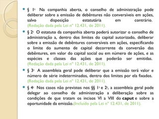  § 1o
  Na companhia aberta, o conselho de administração pode
deliberar sobre a emissão de debêntures não conversíveis em ações,
salvo disposição estatutária em contrário. 
(Redação dada pela Lei nº 12.431, de 2011).
 § 2o
  O estatuto da companhia aberta poderá autorizar o conselho de
administração a, dentro dos limites do capital autorizado, deliberar
sobre a emissão de debêntures conversíveis em ações, especificando
o limite do aumento de capital decorrente da conversão das
debêntures, em valor do capital social ou em número de ações, e as
espécies e classes das ações que poderão ser emitidas. 
(Redação dada pela Lei nº 12.431, de 2011).
 § 3o
  A assembleia geral pode deliberar que a emissão terá valor e
número de série indeterminados, dentro dos limites por ela fixados. 
(Redação dada pela Lei nº 12.431, de 2011).
 § 4o
  Nos casos não previstos nos §§ 1o
 e 2o
, a assembleia geral pode
delegar ao conselho de administração a deliberação sobre as
condições de que tratam os incisos VI a VIII do caput e sobre a
oportunidade da emissão.(Incluído pela Lei nº 12.431, de 2011).
 