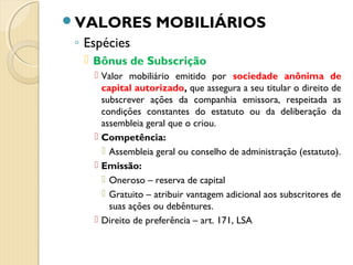 VALORES MOBILIÁRIOS
◦ Espécies
 Bônus de Subscrição
 Valor mobiliário emitido por sociedade anônima de
capital autorizado, que assegura a seu titular o direito de
subscrever ações da companhia emissora, respeitada as
condições constantes do estatuto ou da deliberação da
assembleia geral que o criou.
 Competência:
 Assembleia geral ou conselho de administração (estatuto).
 Emissão:
 Oneroso – reserva de capital
 Gratuito – atribuir vantagem adicional aos subscritores de
suas ações ou debêntures.
 Direito de preferência – art. 171, LSA
 