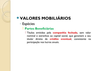 VALORES MOBILIÁRIOS
◦ Espécies
 Partes Beneficiárias
 Títulos emitidos pela companhia fechada, sem valor
nominal e estranhos ao capital social, que garantem a seu
titular direito de crédito eventual, consistente na
participação nos lucros anuais.
 