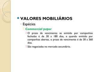 VALORES MOBILIÁRIOS
◦ Espécies
 Commercial paper
 O prazo de vencimento se emitido por companhias
fechadas é de 30 a 180 dias, e quando emitido por
companhias abertas, o prazo de vencimento é de 30 a 360
dias.
 São negociadas no mercado secundário.
 