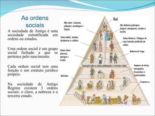 As ordens sociais A sociedade de Antigo é uma sociedade estratificada em ordens ou estados. Uma ordem social é um grupo social fechado a que se pertence pelo nascimento. Cada ordem social tem uma função e um estatuto jurídico próprio. Na sociedade de Antigo Regime existem 3 ordens sociais: o clero, a nobreza e o terceiro estado.  