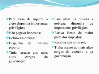 Para além da riqueza o clero dispunha importantes privilégios: Não pagava impostos; Cobrava a dízima; Dispunha de tribunal próprio; Tinha acesso aos mais altos cargos da governação. Para além da riqueza a nobreza dispunha de importantes privilégios: Estava isenta da maior parte dos impostos; Recebia tenças do rei; Tinha acesso ao mais altos cargos do exército e da governação. 