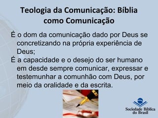 Teologia da Comunicação: Bíblia 
como Comunicação 
É o dom da comunicação dado por Deus se 
concretizando na própria experiência de 
Deus; 
É a capacidade e o desejo do ser humano 
em desde sempre comunicar, expressar e 
testemunhar a comunhão com Deus, por 
meio da oralidade e da escrita. 
 
