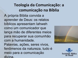 Teologia da Comunicação: a 
comunicação na Bíblia 
A própria Bíblia convida a 
aprender de Deus: os relatos 
bíblicos apresentam Iahweh 
como um comunicador que 
lança mão de diferentes meios 
para recuperar sua comunhão 
com a humanidade. 
Palavras, ações, seres vivos, 
fenômenos da natureza, tudo é 
meio para a comunicação 
divina. 
 
