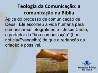 Teologia da Comunicação: a 
comunicação na Bíblia 
Ápice do processo de comunicação de 
Deus: Ele escolheu a vida humana para 
comunicar-se integralmente - Jesus Cristo, 
o portador da “boa comunicação” (boa 
notícia/Evangelho) de que a redenção da 
criação é possível. 
 