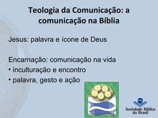 Teologia da Comunicação: a 
comunicação na Bíblia 
Jesus: palavra e ícone de Deus 
Encarnação: comunicação na vida 
• inculturação e encontro 
• palavra, gesto e ação 
 
