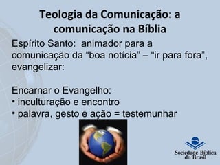 Teologia da Comunicação: a 
comunicação na Bíblia 
Espírito Santo: animador para a 
comunicação da “boa notícia” – “ir para fora”, 
evangelizar: 
Encarnar o Evangelho: 
• inculturação e encontro 
• palavra, gesto e ação = testemunhar 
 