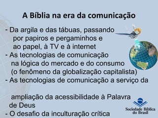A Bíblia na era da comunicação 
- Da argila e das tábuas, passando 
por papiros e pergaminhos e 
ao papel, à TV e à internet 
- As tecnologias de comunicação 
na lógica do mercado e do consumo 
(o fenômeno da globalização capitalista) 
- As tecnologias de comunicação a serviço da 
ampliação da acessibilidade à Palavra 
de Deus 
- O desafio da inculturação crítica 
