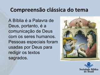 Compreensão clássica do tema 
A Bíblia é a Palavra de 
Deus, portanto, é a 
comunicação de Deus 
com os seres humanos. 
Pessoas especiais foram 
usadas por Deus para 
redigir os textos 
sagrados. 
 