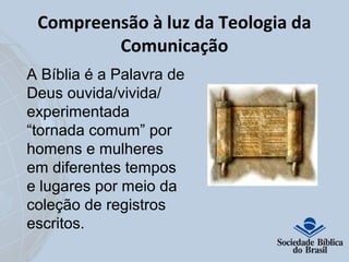 Compreensão à luz da Teologia da 
Comunicação 
A Bíblia é a Palavra de 
Deus ouvida/vivida/ 
experimentada 
“tornada comum” por 
homens e mulheres 
em diferentes tempos 
e lugares por meio da 
coleção de registros 
escritos. 
 