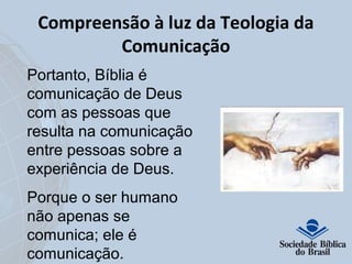Compreensão à luz da Teologia da 
Comunicação 
Portanto, Bíblia é 
comunicação de Deus 
com as pessoas que 
resulta na comunicação 
entre pessoas sobre a 
experiência de Deus. 
Porque o ser humano 
não apenas se 
comunica; ele é 
comunicação. 
 