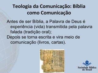 Teologia da Comunicação: Bíblia 
como Comunicação 
Antes de ser Bíblia, a Palavra de Deus é 
experiência (vida) transmitida pela palavra 
falada (tradição oral); 
Depois se torna escrita e vira meio de 
comunicação (livros, cartas). 
 