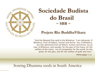 Sociedade Budista do Brasil  ~ SBB ~ Projeto Rio BuddhaVihara &quot;And the Blessed One said to the Bhikkhus: 'I am delivered, O Bhikkhus, from all fetters, human and divine. You, O Bhikkhus, are also delivered from all fetters, human and divine. Go ye now, O Bhikkhus, and wander, for the gain of the many, for the welfare of the many,  out of compassion for the world, for the good, for the gain, and for the welfare of gods and men.&quot; Mahavagga 1.11   Sowing Dhamma seeds in South America 