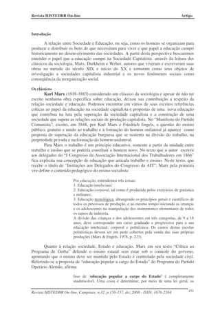 Revista HISTEDBR On-line                                                                Artigo



Introdução

        A relação entre Sociedade e Educação, ou seja, como os homens se organizam para
produzir e distribuir os bens de que necessitam para viver e que papel a educação cumpri
historicamente no desenvolvimento das sociedades. A partir desta perspectiva buscaremos
entender o papel que a educação cumpri na Sociedade Capitalista através da leitura dos
clássicos da sociologia, Marx, Durkheim e Weber, autores que viveram e escreveram suas
obras na metade do século XIX e início do XX e tomaram como seus objetos de
investigação a sociedades capitalista industrial e os novos fenômenos sociais como
conseqüência da reorganização social.

Os clássicos
        Karl Marx (1818-1883) considerado um clássico da sociologia e apesar de não ter
escrito nenhuma obra específica sobre educação, deixou sua contribuição a respeito da
relação sociedade e educação. Podemos encontrar em vários de seus escritos referências
críticas ao papel da educação na sociedade capitalista e propostas de uma nova educação
que contribua na luta pela superação da sociedade capitalista e a construção de uma
sociedade que supere as relações sociais de produção capitalista. No “Manifesto do Partido
Comunista”, escrito, em 1848, por Karl Marx e Friedrich Engels, a questão do ensino
público, gratuito e unido ao trabalho e à formação do homem onilateral já aparece como
proposta de superação da educação burguesa que se sustenta na divisão do trabalho, na
propriedade privada e na formação do homem unilateral.
        Para Marx o trabalho é um principio educativo, somente a partir da unidade entre
trabalho e ensino que se poderia constituir o homem novo. No texto que o autor escreve
aos delegados do “I Congresso da Associação Internacional dos Trabalhadores em 1866”
fica explicita sua concepção de educação que articula trabalho e ensino. Neste texto, que
recebe o título de “Instruções aos Delegados do Congresso da AIT”, Marx pela primeira
vez define o conteúdo pedagógico do ensino socialista:

                       Por educação, entendemos três coisas:
                       1. Educação intelectual;
                       2. Educação corporal, tal como é produzida pelos exercícios de ginástica
                       e militares;
                       3. Educação tecnológica, abrangendo os princípios gerais e científicos de
                       todos os processos de produção, e ao mesmo tempo iniciando as crianças
                       e os adolescentes na manipulação dos instrumentos elementares de todos
                       os ramos de indústria.
                       A divisão das crianças e dos adolescentes em três categorias, de 9 a 18
                       anos, deve corresponder um curso graduado e progressivo para a sua
                       educação intelectual, corporal e politécnica. Os custos destas escolas
                       politécnicas devem ser em parte cobertos pela venda das suas próprias
                       produções.(Marx & Engels, 1978, p. 223)

       Quanto à relação sociedade, Estado e educação, Marx em seu texto “Crítica ao
Programa de Gotha” defende o ensino estatal sem estar sob o controle do governo,
apontando que o ensino deve ser mantido pelo Estado e controlado pela sociedade civil.
Referindo-se a proposta de “educação popular a cargo do Estado” do Programa do Partido
Operário Alemão, afirma:

                       Isso de ‘educação popular a cargo do Estado’ é completamente
                       inadmissível. Uma coisa é determinar, por meio de uma lei geral, os

Revista HISTEDBR On-line, Campinas, n.32, p.150-157, dez.2008 - ISSN: 1676-2584             151
 