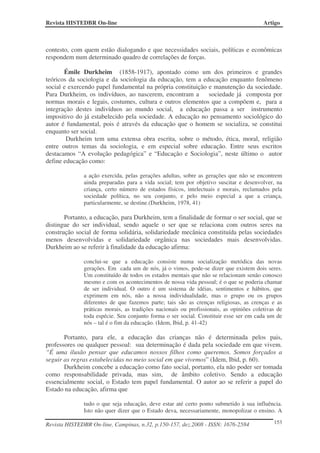 Revista HISTEDBR On-line                                                                Artigo



contesto, com quem estão dialogando e que necessidades sociais, políticas e econômicas
respondem num determinado quadro de correlações de forças.

       Émile Durkheim (1858-1917), apontado como um dos primeiros e grandes
teóricos da sociologia e da sociologia da educação, tem a educação enquanto fenômeno
social e exercendo papel fundamental na própria constituição e manutenção da sociedade.
Para Durkheim, os indivíduos, ao nascerem, encontram a       sociedade já composta por
normas morais e legais, costumes, cultura e outros elementos que a compõem e, para a
integração destes indivíduos ao mundo social, a educação passa a ser instrumento
impositivo do já estabelecido pela sociedade. A educação no pensamento sociológico do
autor é fundamental, pois é através da educação que o homem se socializa, se constitui
enquanto ser social.
        Durkheim tem uma extensa obra escrita, sobre o método, ética, moral, religião
entre outros temas da sociologia, e em especial sobre educação. Entre seus escritos
destacamos “A evolução pedagógica” e “Educação e Sociologia”, neste último o autor
define educação como:

              a ação exercida, pelas gerações adultas, sobre as gerações que não se encontrem
              ainda preparadas para a vida social; tem por objetivo suscitar e desenvolver, na
              criança, certo número de estados físicos, intelectuais e morais, reclamados pela
              sociedade política, no seu conjunto, e pelo meio especial a que a criança,
              particularmente, se destine.(Durkheim, 1978, 41)

       Portanto, a educação, para Durkheim, tem a finalidade de formar o ser social, que se
distingue do ser individual, sendo aquele o ser que se relaciona com outros seres na
construção social de forma solidária, solidariedade mecânica constituída pelas sociedades
menos desenvolvidas e solidariedade orgânica nas sociedades mais desenvolvidas.
Durkheim ao se referir à finalidade da educação afirma:

              conclui-se que a educação consiste numa socialização metódica das novas
              gerações. Em cada um de nós, já o vimos, pode-se dizer que existem dois seres.
              Um constituído de todos os estados mentais que não se relacionam senão conosco
              mesmo e com os acontecimentos de nossa vida pessoal; é o que se poderia chamar
              de ser individual. O outro é um sistema de idéias, sentimentos e hábitos, que
              exprimem em nós, não a nossa individualidade, mas o grupo ou os grupos
              diferentes de que fazemos parte; tais são as crenças religiosas, as crenças e as
              práticas morais, as tradições nacionais ou profissionais, as opiniões coletivas de
              toda espécie. Seu conjunto forma o ser social. Constituir esse ser em cada um de
              nós – tal é o fim da educação. (Idem, Ibid, p. 41-42)

       Portanto, para ele, a educação das crianças não é determinada pelos pais,
professores ou qualquer pessoal: sua determinação é dada pela sociedade em que vivem.
“É uma ilusão pensar que educamos nossos filhos como queremos. Somos forçados a
seguir as regras estabelecidas no meio social em que vivemos” (Idem, Ibid, p. 60).
       Durkheim concebe a educação como fato social, portanto, ela não poder ser tomada
como responsabilidade privada, mas sim, de âmbito coletivo. Sendo a educação
essencialmente social, o Estado tem papel fundamental. O autor ao se referir a papel do
Estado na educação, afirma que

              tudo o que seja educação, deve estar até certo ponto submetido à sua influência.
              Isto não quer dizer que o Estado deva, necessariamente, monopolizar o ensino. A

Revista HISTEDBR On-line, Campinas, n.32, p.150-157, dez.2008 - ISSN: 1676-2584             153
 