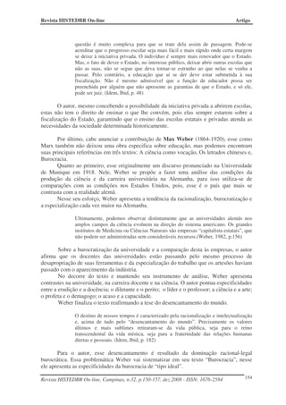 Revista HISTEDBR On-line                                                                   Artigo



               questão é muito complexa para que se trate dela assim de passagem. Pode-se
               acreditar que o progresso escolar seja mais fácil e mais rápido onde certa margem
               se deixe à iniciativa privada. O indivíduo é sempre mais renovador que o Estado.
               Mas, o fato de dever o Estado, no interesse público, deixar abrir outras escolas que
               não as suas, não se segue que deva tornar-se estranho ao que nelas se venha a
               passar. Pelo contrário, a educação que aí se der deve estar submetida à sua
               fiscalização. Não é mesmo admissível que a função de educador possa ser
               preenchida por alguém que não apresente as garantias de que o Estado, e só ele,
               pode ser juiz. (Idem, Ibid, p. 48)

        O autor, mesmo concebendo a possibilidade da iniciativa privada a abrirem escolas,
estas não tem o direito de ensinar o que lhe convém, pois elas sempre estarem sobre a
fiscalização do Estado, garantindo que o ensino das escolas estatais e privadas atenda as
necessidades da sociedade determinada historicamente.

       Por último, cabe anunciar a contribuição de Max Weber (1864-1920), esse como
Marx também não deixou uma obra especifica sobre educação, mas podemos encontram
suas principais referências em três textos: A ciência como vocação, Os letrados chineses e,
Burocracia.
       Quanto ao primeiro, esse originalmente um discurso pronunciado na Universidade
de Munique em 1918. Nele, Weber se propõe a fazer uma análise das condições da
produção da ciência e da carreira universitária na Alemanha, para isso utiliza-se de
comparações com as condições nos Estados Unidos, pois, esse é o país que mais se
contrasta com a realidade alemã.
       Nesse seu esforço, Weber apresenta a tendência da racionalização, burocratização e
a especialização cada vez maior na Alemanha.

               Ultimamente, podemos observar distintamente que as universidades alemãs nos
               amplos campos da ciência evoluem na direção do sistema americano. Os grandes
               institutos de Medicina ou Ciências Naturais são empresas “capitalista estatais”, que
               não podem ser administradas sem consideráveis recursos.(Weber, 1982, p.156)

        Sobre a burocratização da universidade e a comparação desta às empresas, o autor
afirma que os docentes das universidades estão passando pelo mesmo processo de
desapropriação de suas ferramentas e da especialização do trabalho que os artesões haviam
passado com o aparecimento da indústria.
        No decorre do texto e mantendo seu instrumento de análise, Weber apresenta
contrastes na universidade, na carreira docente e na ciência. O autor pontua especificidades
entre a erudição e a docência; o diletante e o perito; o líder e o professor; a ciência e a arte;
o profeta e o demagogo; o acaso e a capacidade.
        Weber finaliza o texto reafirmando a tese do desencantamento do mundo.

               O destino de nossos tempos é caracterizado pela racionalização e intelectualização
               e, acima de tudo pelo “desencantamento do mundo”. Precisamente os valores
               últimos e mais sublimes retiraram-se da vida pública, seja para o reino
               transcendental da vida mística, seja para a fraternidade das relações humanas
               diretas e pessoais. (Idem, Ibid, p. 182)

       Para o autor, esse desencantamento é resultado da dominação racional-legal
burocrática. Essa problemática Weber vai sistematizar em seu texto “Burocracia”, nesse
ele apresenta as especificidades da burocracia de “tipo ideal”.

Revista HISTEDBR On-line, Campinas, n.32, p.150-157, dez.2008 - ISSN: 1676-2584                154
 